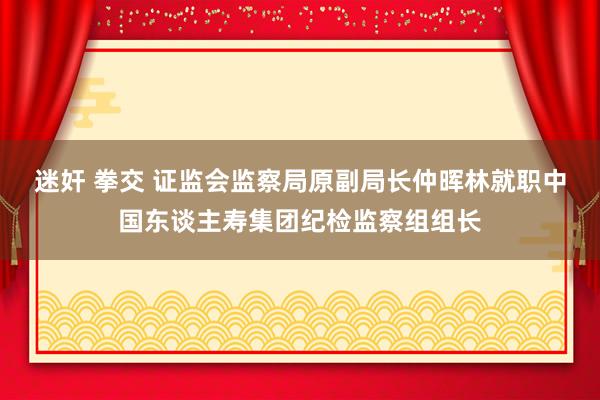 迷奸 拳交 证监会监察局原副局长仲晖林就职中国东谈主寿集团纪检监察组组长