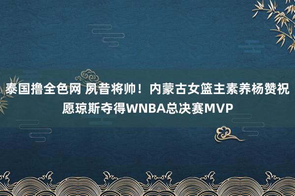 泰国撸全色网 夙昔将帅！内蒙古女篮主素养杨赞祝愿琼斯夺得WNBA总决赛MVP