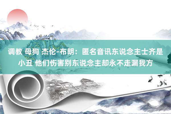 调教 母狗 杰伦-布朗：匿名音讯东说念主士齐是小丑 他们伤害别东说念主却永不走漏我方