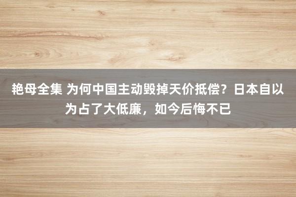 艳母全集 为何中国主动毁掉天价抵偿？日本自以为占了大低廉，如今后悔不已