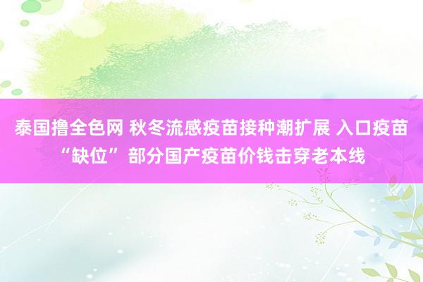 泰国撸全色网 秋冬流感疫苗接种潮扩展 入口疫苗“缺位” 部分国产疫苗价钱击穿老本线