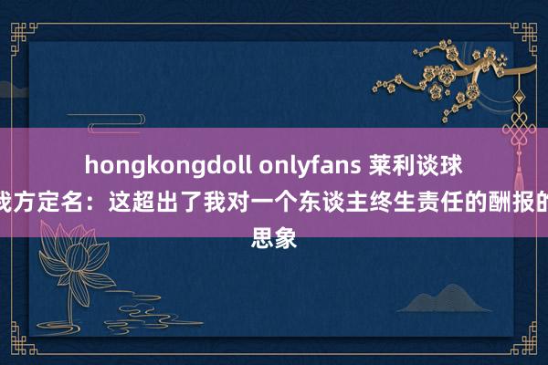 hongkongdoll onlyfans 莱利谈球场以我方定名：这超出了我对一个东谈主终生责任的酬报的思象