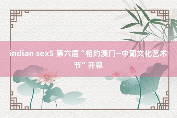 indian sex5 第六届“相约澳门—中葡文化艺术节”开幕