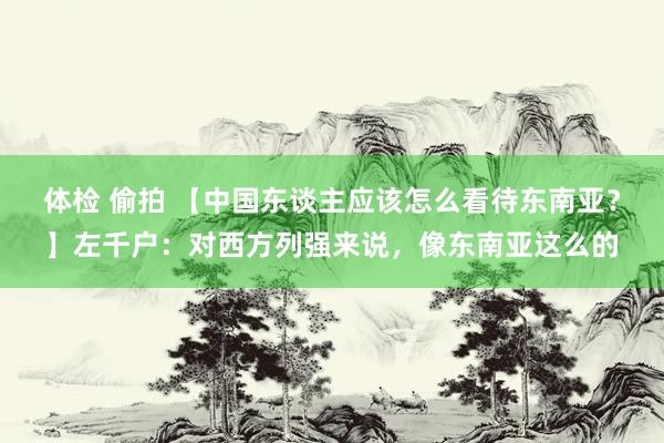 体检 偷拍 【中国东谈主应该怎么看待东南亚？】左千户：对西方列强来说，像东南亚这么的