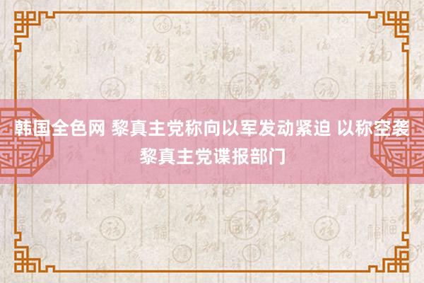 韩国全色网 黎真主党称向以军发动紧迫 以称空袭黎真主党谍报部门