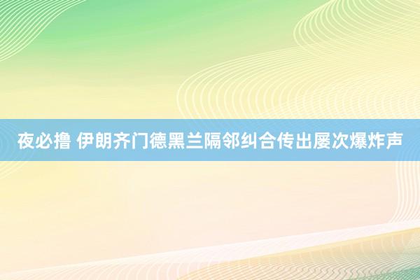 夜必撸 伊朗齐门德黑兰隔邻纠合传出屡次爆炸声