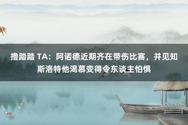 撸踏踏 TA：阿诺德近期齐在带伤比赛，并见知斯洛特他渴慕变得令东谈主怕惧