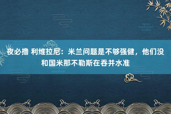 夜必撸 利维拉尼：米兰问题是不够强健，他们没和国米那不勒斯在吞并水准