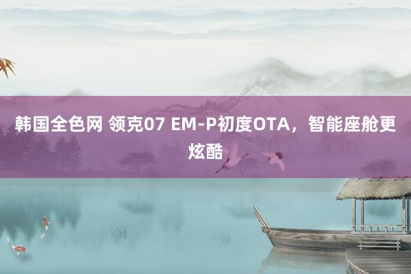 韩国全色网 领克07 EM-P初度OTA，智能座舱更炫酷