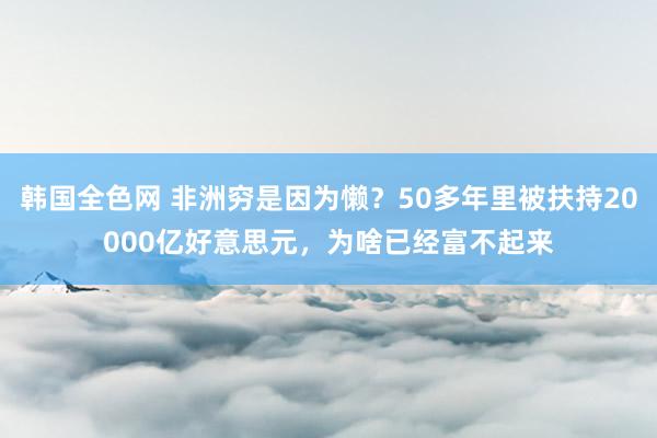 韩国全色网 非洲穷是因为懒？50多年里被扶持20000亿好意思元，为啥已经富不起来