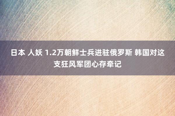 日本 人妖 1.2万朝鲜士兵进驻俄罗斯 韩国对这支狂风军团心存牵记