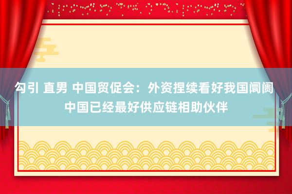 勾引 直男 中国贸促会：外资捏续看好我国阛阓 中国已经最好供应链相助伙伴