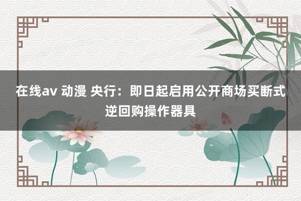 在线av 动漫 央行：即日起启用公开商场买断式逆回购操作器具