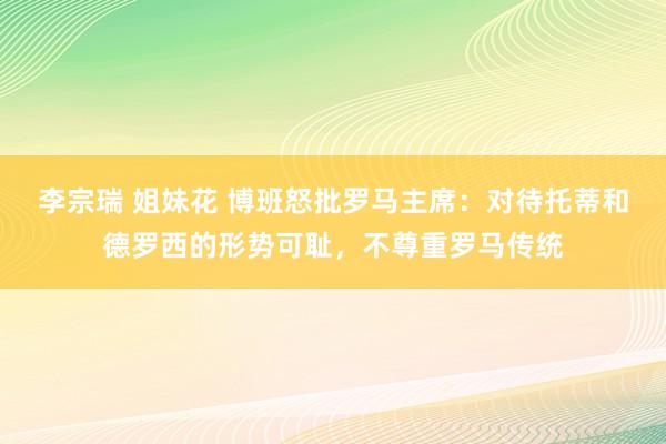 李宗瑞 姐妹花 博班怒批罗马主席：对待托蒂和德罗西的形势可耻，不尊重罗马传统