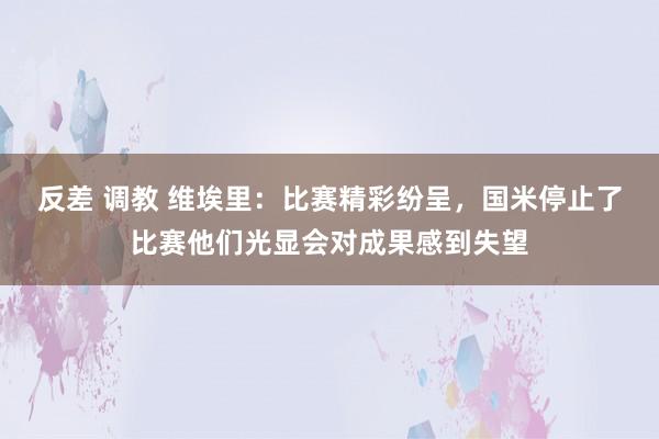 反差 调教 维埃里：比赛精彩纷呈，国米停止了比赛他们光显会对成果感到失望