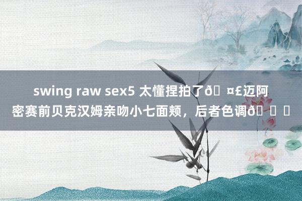 swing raw sex5 太懂捏拍了🤣迈阿密赛前贝克汉姆亲吻小七面颊，后者色调👀