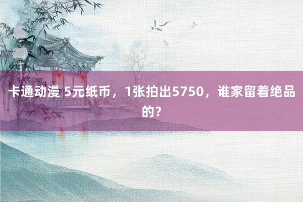 卡通动漫 5元纸币，1张拍出5750，谁家留着绝品的？