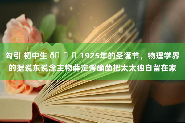 勾引 初中生 🌞1925年的圣诞节，物理学界的据说东说念主物薛定谔确凿把太太独自留在家