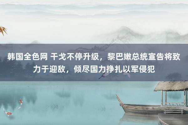 韩国全色网 干戈不停升级，黎巴嫩总统宣告将致力于迎敌，倾尽国力挣扎以军侵犯