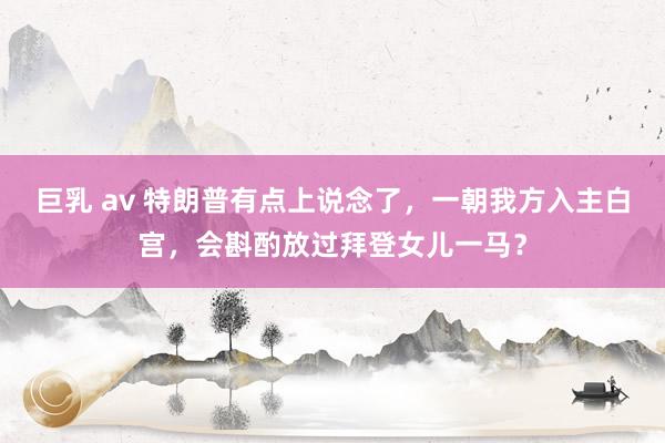 巨乳 av 特朗普有点上说念了，一朝我方入主白宫，会斟酌放过拜登女儿一马？