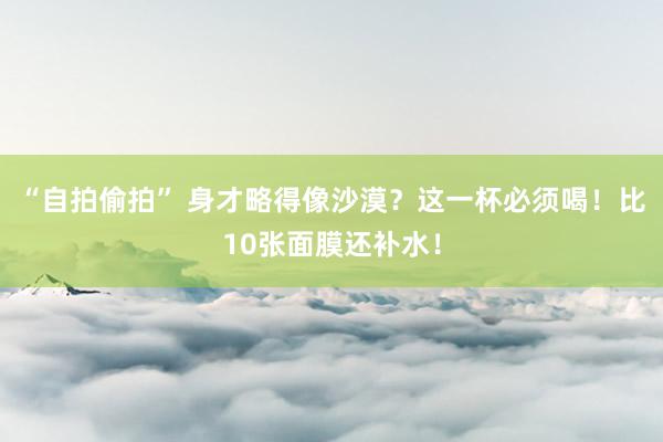 “自拍偷拍” 身才略得像沙漠？这一杯必须喝！比10张面膜还补水！