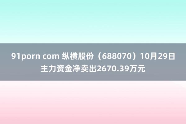 91porn com 纵横股份（688070）10月29日主力资金净卖出2670.39万元