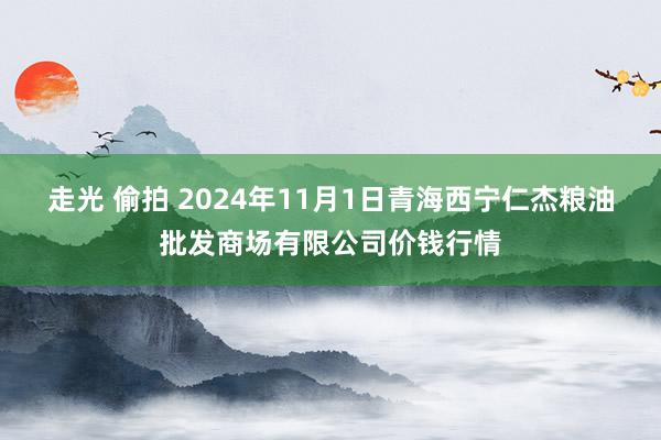 走光 偷拍 2024年11月1日青海西宁仁杰粮油批发商场有限公司价钱行情