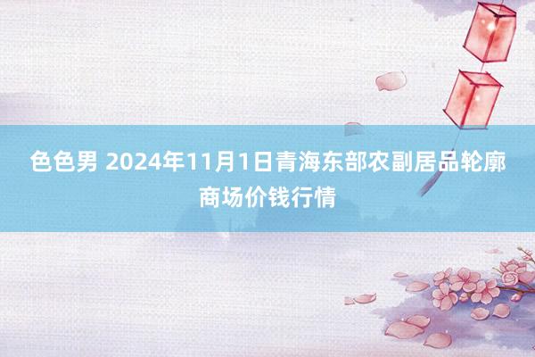 色色男 2024年11月1日青海东部农副居品轮廓商场价钱行情