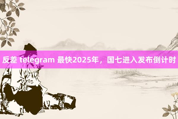 反差 telegram 最快2025年，国七进入发布倒计时