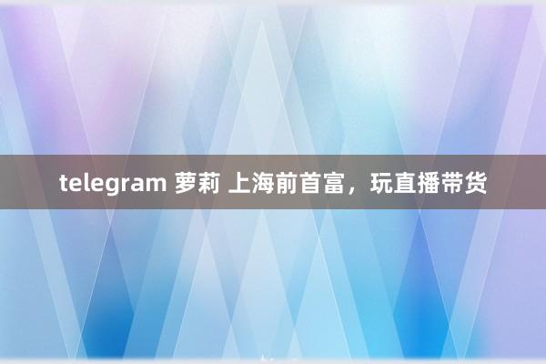 telegram 萝莉 上海前首富，玩直播带货