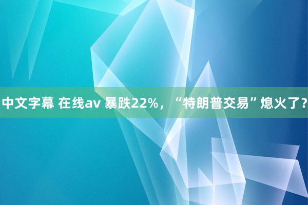 中文字幕 在线av 暴跌22%，“特朗普交易”熄火了？