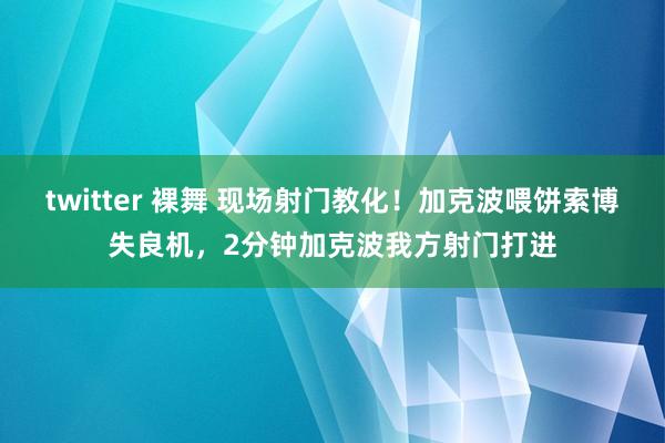 twitter 裸舞 现场射门教化！加克波喂饼索博失良机，2分钟加克波我方射门打进