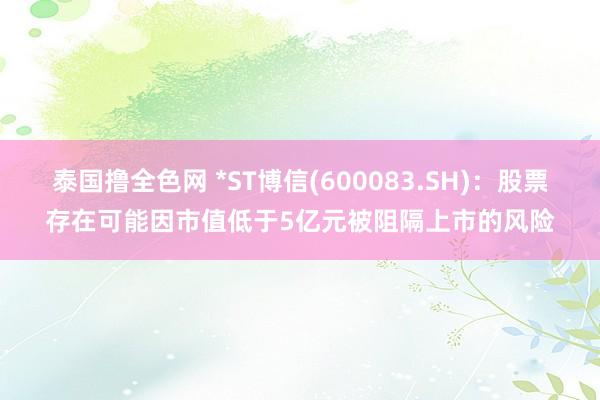 泰国撸全色网 *ST博信(600083.SH)：股票存在可能因市值低于5亿元被阻隔上市的风险