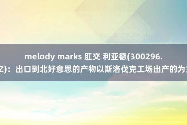 melody marks 肛交 利亚德(300296.SZ)：出口到北好意思的产物以斯洛伐克工场出产的为主