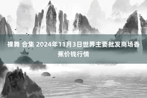 裸舞 合集 2024年11月3日世界主要批发商场香蕉价钱行情