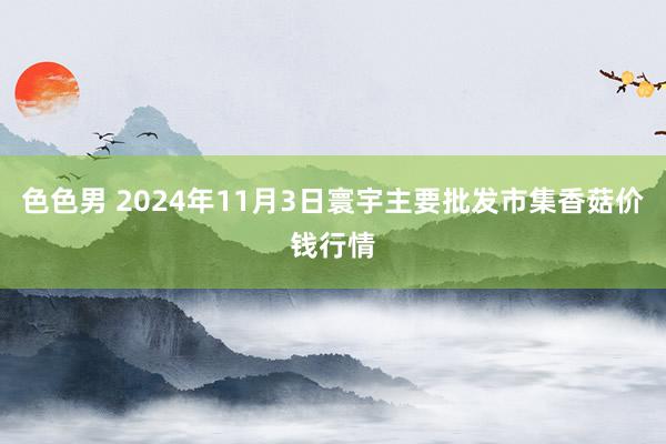 色色男 2024年11月3日寰宇主要批发市集香菇价钱行情