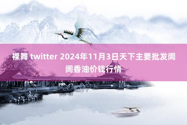 裸舞 twitter 2024年11月3日天下主要批发阛阓香油价钱行情