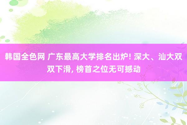 韩国全色网 广东最高大学排名出炉! 深大、汕大双双下滑， 榜首之位无可撼动