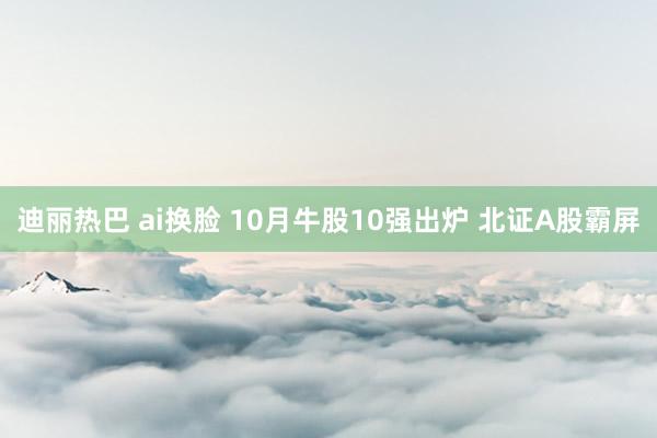 迪丽热巴 ai换脸 10月牛股10强出炉 北证A股霸屏