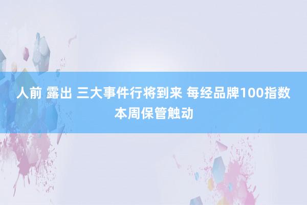 人前 露出 三大事件行将到来 每经品牌100指数本周保管触动