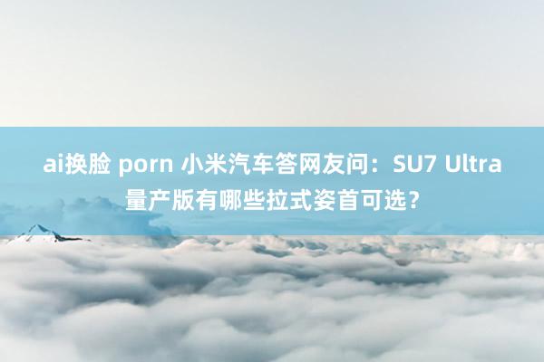 ai换脸 porn 小米汽车答网友问：SU7 Ultra量产版有哪些拉式姿首可选？