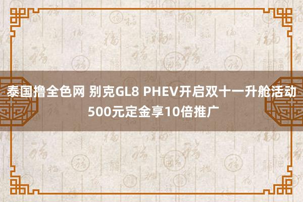 泰国撸全色网 别克GL8 PHEV开启双十一升舱活动 500元定金享10倍推广