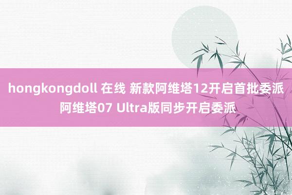 hongkongdoll 在线 新款阿维塔12开启首批委派 阿维塔07 Ultra版同步开启委派