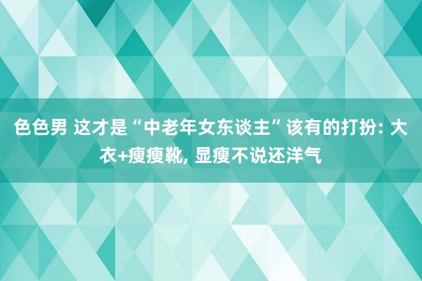 色色男 这才是“中老年女东谈主”该有的打扮: 大衣+瘦瘦靴， 显瘦不说还洋气