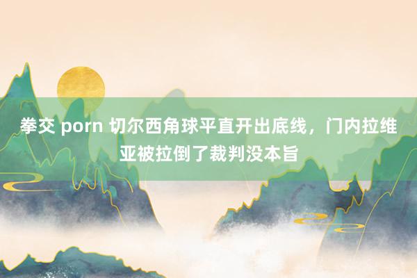 拳交 porn 切尔西角球平直开出底线，门内拉维亚被拉倒了裁判没本旨