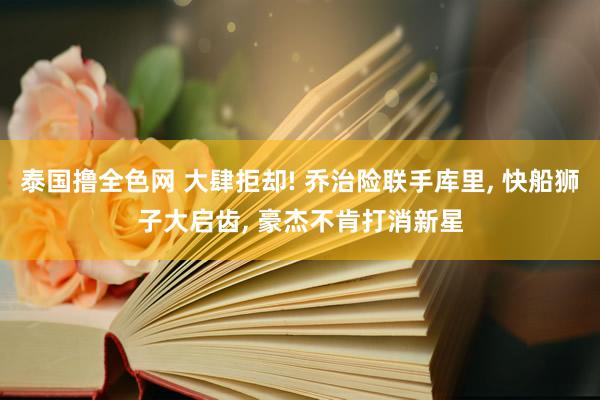 泰国撸全色网 大肆拒却! 乔治险联手库里， 快船狮子大启齿， 豪杰不肯打消新星