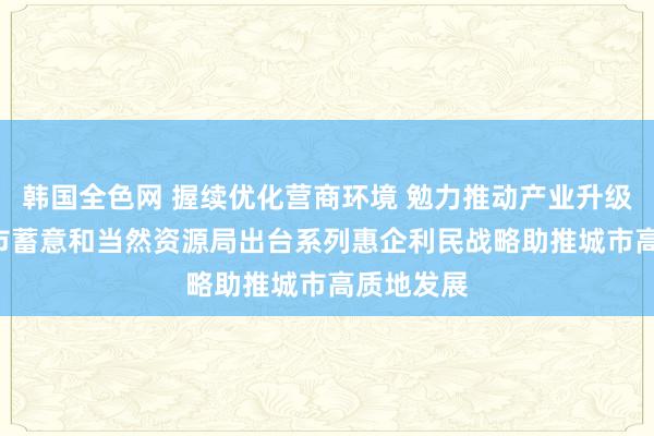 韩国全色网 握续优化营商环境 勉力推动产业升级 ——广州市蓄意和当然资源局出台系列惠企利民战略助推城市高质地发展