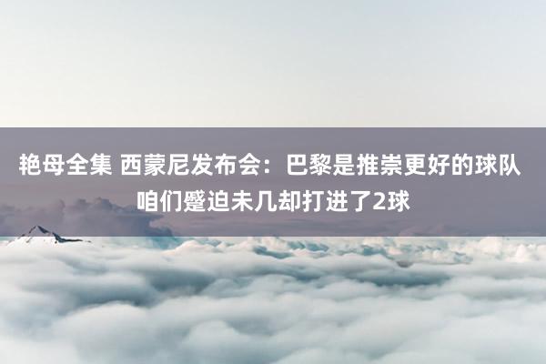 艳母全集 西蒙尼发布会：巴黎是推崇更好的球队 咱们蹙迫未几却打进了2球