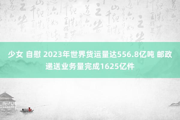 少女 自慰 2023年世界货运量达556.8亿吨 邮政递送业务量完成1625亿件