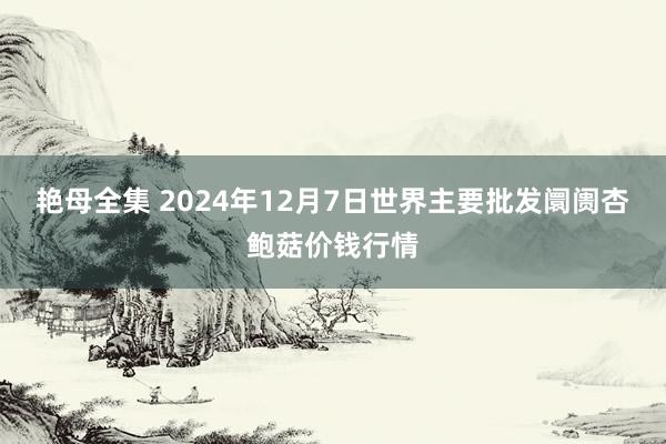 艳母全集 2024年12月7日世界主要批发阛阓杏鲍菇价钱行情